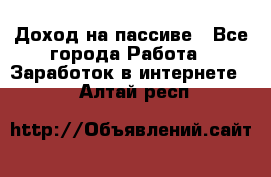 Доход на пассиве - Все города Работа » Заработок в интернете   . Алтай респ.